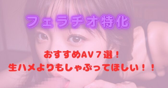 フェラチオ特化のおすすめAV７選！生ハメよりもしゃぶってほしい！！